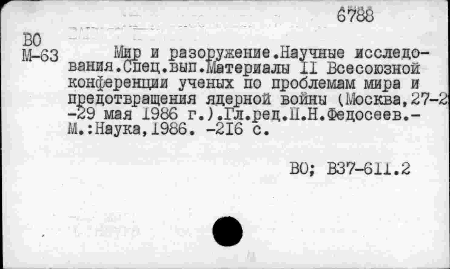 ﻿67ÖÖ
ВО
М-63 Мир и разоружение .Научные исследования. Спец. вып. Материалы 11 Всесоюзной конференции ученых по проблемам мира и предотвращения ядерной войны (Москва,27-2 -29 мая 1986 г.).Гл.рец.Н.Н.Федосеев.-М.:Наука,1986. -216 с.
ВО; B37-6I1.2